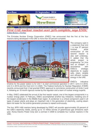 Copyright © 2014 NewBase www.hawkenergy.net Edited by Khaled Al Awadi – Energy Consultant All rights reserved. No part of this publication may be reproduced,
redistributed, or otherwise copied without the written permission of the authors. This includes internal distribution. All reasonable endeavours have been used to ensure the accuracy of the information contained
in this publication. However, no warranty is given to the accuracy of its content . Page 1
NewBase 21 September 2014 Khaled Al Awadi
NewBase For discussion or further details on the news below you may contact us on +971504822502 , Dubai , UAE
First UAE nuclear reactor over 50% complete, says ENEC
Arabian Business + NewNase
The Emirates Nuclear Energy Corporation (ENEC) has announced that the first of the four
reactors being developed in the UAE is more than 50 percent complete.
The company said in
a statement that Unit
1 is now 57 percent
finished while
construction of the
second reactor is
also well underway.
It added that the
whole project is
progressing "on time
and on budget", in
accordance with
ENEC's strategic
objectives to supply
safe, clean, reliable
and efficient nuclear
energy in the UAE.
ENEC's indicative
timeline for the power station is for Unit 1 to start commercial operation in 2017, Unit 2 in 2018,
Unit 3 in 2019 and the final Unit 4 in 2020. The Federal Authority for Nuclear Regulation (FANR)
recently announced that it had granted ENEC approval to commence construction of Units 3 and
4, following an 18 month rigorous review by the regulator and a team of nuclear energy experts.
In May, ENEC celebrated the arrival of the first reactor vessel, one of the largest components in a
nuclear energy plant. In February, ENEC accomplished another key milestone, installing one of
the largest condensers in the Middle East region. A condenser is a critical component used in all
types of power plants and plays an important role in the generation of electricity, cooling steam
back into water for the turbine generation process to repeat continuously.
The four APR-1400 reactors being developed by ENEC will provide approximately 25 percent of
the UAE's electricity needs, saving up to 12 million tonnes of greenhouse gas emissions each
year. Korea Electric Power Corp won a contract in 2009 to complete four nuclear reactors in the
UAE.
 