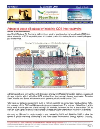 Copyright © 2014 NewBase www.hawkenergy.net Edited by Khaled Al Awadi – Energy Consultant All rights reserved. No part of this publication may be reproduced,
redistributed, or otherwise copied without the written permission of the authors. This includes internal distribution. All reasonable endeavours have been used to ensure the accuracy of the information contained
in this publication. However, no warranty is given to the accuracy of its content . Page 1
NewBase 22 January 2014 Khaled Al Awadi
NewBase For discussion or further details on the news below you may contact us on +971504822502 , Dubai , UAE
Adnoc to boost oil output by injecting CO2 into reservoirs
Dania Saadi , ttp://www.thenational.ae/business
Abu Dhabi National Oil Company (Adnoc) is on track to start injecting carbon dioxide (CO2) into
some reservoirs in 2016 as part of plans to boost oil production and replace the use of hydrogen
gas in the fields.
Adnoc has set up a joint venture with the green energy firm Masdar for carbon capture, usage and
storage projects, which will utilise CO2 emitted from the country’s largest steelmaker, Emirates
Steel. Masdar and Adnoc will announce this year the price formula for the CO2.
“We have our set price agreement, but it is not yet public to be announced,” said Arafat Al Yafei,
the manager of the CO2 and Nitrogen development department.The emirate of Abu Dhabi, which
holds more than 90 per cent of the country’s oil reserves, is one of the first in the Arabian Gulf to
work on such a project for use in Enhanced Oil Recovery (EOR) for difficult reservoirs in oilfields.
As many as 100 carbon capture projects are needed by 2020 and 3,000 by 2050 to slow the
speed of global warming, according to the Paris-based International Energy Agency. Globally,
 