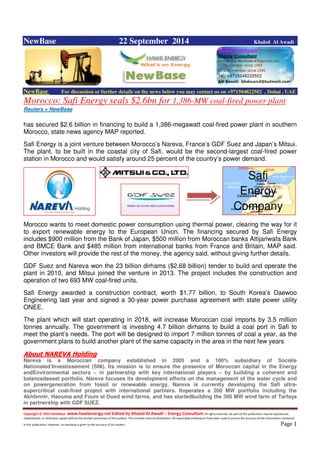 Copyright © 2014 NewBase www.hawkenergy.net Edited by Khaled Al Awadi – Energy Consultant All rights reserved. No part of this publication may be reproduced,
redistributed, or otherwise copied without the written permission of the authors. This includes internal distribution. All reasonable endeavours have been used to ensure the accuracy of the information contained
in this publication. However, no warranty is given to the accuracy of its content . Page 1
NewBase 22 September 2014 Khaled Al Awadi
NewBase For discussion or further details on the news below you may contact us on +971504822502 , Dubai , UAE
Morocco: Safi Energy seals $2.6bn for 1,386-MW coal-fired power plant
Reuters + NewBase
has secured $2.6 billion in financing to build a 1,386-megawatt coal-fired power plant in southern
Morocco, state news agency MAP reported.
Safi Energy is a joint venture between Morocco’s Nareva, France’s GDF Suez and Japan’s Mitsui.
The plant, to be built in the coastal city of Safi, would be the second-largest coal-fired power
station in Morocco and would satisfy around 25 percent of the country’s power demand.
Morocco wants to meet domestic power consumption using thermal power, clearing the way for it
to export renewable energy to the European Union. The financing secured by Safi Energy
includes $900 million from the Bank of Japan, $500 million from Moroccan banks Attijariwafa Bank
and BMCE Bank and $485 million from international banks from France and Britain, MAP said.
Other investors will provide the rest of the money, the agency said, without giving further details.
GDF Suez and Nareva won the 23 billion dirhams ($2.68 billion) tender to build and operate the
plant in 2010, and Mitsui joined the venture in 2013. The project includes the construction and
operation of two 693 MW coal-fired units.
Safi Energy awarded a construction contract, worth $1.77 billion, to South Korea’s Daewoo
Engineering last year and signed a 30-year power purchase agreement with state power utility
ONEE.
The plant which will start operating in 2018, will increase Moroccan coal imports by 3.5 million
tonnes annually. The government is investing 4.7 billion dirhams to build a coal port in Safi to
meet the plant’s needs. The port will be designed to import 7 million tonnes of coal a year, as the
government plans to build another plant of the same capacity in the area in the next few years.
About NAREVA Holding
Nareva is a Moroccan company established in 2005 and a 100% subsidiary of Sociéte
Nationaled’Investissement (SNI). Its mission is to ensure the presence of Moroccan capital in the Energy
andEnvironmental sectors – in partnership with key international players – by building a coherent and
balancedasset portfolio. Nareva focuses its development efforts on the management of the water cycle and
on powergeneration from fossil or renewable energy. Nareva is currently developing the Safi ultra-
supercritical coal-fired project with international partners. Itoperates a 200 MW portfolio including the
Akhfennir, Haouma and Foum el Oued wind farms, and has startedbuilding the 300 MW wind farm of Tarfaya
in partnership with GDF SUEZ.
Safi
Energy
Company
 