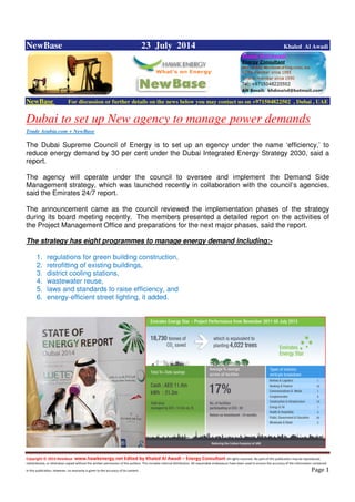 Copyright © 2014 NewBase www.hawkenergy.net Edited by Khaled Al Awadi – Energy Consultant All rights reserved. No part of this publication may be reproduced,
redistributed, or otherwise copied without the written permission of the authors. This includes internal distribution. All reasonable endeavours have been used to ensure the accuracy of the information contained
in this publication. However, no warranty is given to the accuracy of its content . Page 1
NewBase 23 July 2014 Khaled Al Awadi
NewBase For discussion or further details on the news below you may contact us on +971504822502 , Dubai , UAE
Dubai to set up New agency to manage power demands
Trade Arabia.com + NewBase
The Dubai Supreme Council of Energy is to set up an egency under the name ‘efficiency,’ to
reduce energy demand by 30 per cent under the Dubai Integrated Energy Strategy 2030, said a
report.
The agency will operate under the council to oversee and implement the Demand Side
Management strategy, which was launched recently in collaboration with the council’s agencies,
said the Emirates 24/7 report.
The announcement came as the council reviewed the implementation phases of the strategy
during its board meeting recently. The members presented a detailed report on the activities of
the Project Management Office and preparations for the next major phases, said the report.
The strategy has eight programmes to manage energy demand including:-
1. regulations for green building construction,
2. retrofitting of existing buildings,
3. district cooling stations,
4. wastewater reuse,
5. laws and standards to raise efficiency, and
6. energy-efficient street lighting, it added.
 