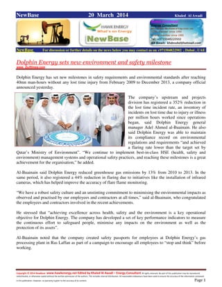 Copyright © 2014 NewBase www.hawkenergy.net Edited by Khaled Al Awadi – Energy Consultant All rights reserved. No part of this publication may be reproduced,
redistributed, or otherwise copied without the written permission of the authors. This includes internal distribution. All reasonable endeavours have been used to ensure the accuracy of the information contained
in this publication. However, no warranty is given to the accuracy of its content . Page 1
NewBase 20 March 2014 Khaled Al Awadi
NewBase For discussion or further details on the news below you may contact us on +971504822502 , Dubai , UAE
Dolphin Energy sets new environment and safety milestone
www. Gulftimes.com
Dolphin Energy has set new milestones in safety requirements and environmental standards after reaching
40mn man-hours without any lost time injury from February 2009 to December 2013, a company official
announced yesterday.
The company’s upstream and projects
division has registered a 352% reduction in
the lost time incident rate, an inventory of
incidents on lost time due to injury or illness
per million hours worked since operations
began, said Dolphin Energy general
manager Adel Ahmed al-Buainain. He also
said Dolphin Energy was able to maintain
its compliance record on environmental
regulations and requirements “and achieved
a flaring rate lower than the target set by
Qatar’s Ministry of Environment”. “We continue to implement best-in-class HSE (health, safety and
environment) management systems and operational safety practices, and reaching these milestones is a great
achievement for the organisation,” he added.
Al-Buainain said Dolphin Energy reduced greenhouse gas emissions by 13% from 2010 to 2013. In the
same period, it also registered a 44% reduction in flaring due to initiatives like the installation of infrared
cameras, which has helped improve the accuracy of flare flame monitoring.
“We have a robust safety culture and an unstinting commitment to minimising the environmental impacts as
observed and practised by our employees and contractors at all times,” said al-Buainain, who congratulated
the employees and contractors involved in the recent achievements.
He stressed that “achieving excellence across health, safety and the environment is a key operational
objective for Dolphin Energy. The company has developed a set of key performance indicators to measure
the continuous effort to safeguard people, minimise any impacts on the environment as well as the
protection of its assets”.
Al-Buainain noted that the company created safety passports for employees at Dolphin Energy’s gas
processing plant in Ras Laffan as part of a campaign to encourage all employees to “stop and think” before
working.
 