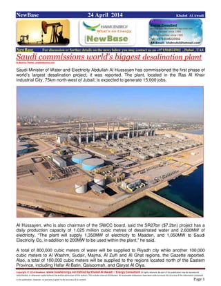 Copyright © 2014 NewBase www.hawkenergy.net Edited by Khaled Al Awadi – Energy Consultant All rights reserved. No part of this publication may be reproduced,
redistributed, or otherwise copied without the written permission of the authors. This includes internal distribution. All reasonable endeavours have been used to ensure the accuracy of the information contained
in this publication. However, no warranty is given to the accuracy of its content . Page 1
NewBase 24 April 2014 Khaled Al Awadi
NewBase For discussion or further details on the news below you may contact us on +971504822502 , Dubai , UAE
Saudi commissions world's biggest desalination plant
By Beatrice Thomas , arabianbusiness.com
Saudi Minister of Water and Electricity Abdullah Al Hussayen has commissioned the first phase of
world’s largest desalination project, it was reported. The plant, located in the Ras Al Khair
Industrial City, 75km north-west of Jubail, is expected to generate 15,000 jobs.
Al Hussayen, who is also chairman of the SWCC board, said the SR27bn ($7.2bn) project has a
daily production capacity of 1.025 million cubic metres of desalinated water and 2,600MW of
electricity. “The plant will supply 1,350MW of electricity to Maaden, and 1,050MW to Saudi
Electricity Co, in addition to 200MW to be used within the plant,” he said.
A total of 800,000 cubic meters of water will be supplied to Riyadh city while another 100,000
cubic meters to Al Washm, Sudair, Majma, Al Zulfi and Al Ghat regions, the Gazette reported.
Also, a total of 100,000 cubic meters will be supplied to the regions located north of the Eastern
Province, including Hafar Al Batin, Qaisoomah, and Qaryat Al Olya.
 
