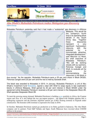Copyright © 2014 NewBase www.hawkenergy.net Edited by Khaled Al Awadi – Energy Consultant All rights reserved. No part of this publication may be reproduced,
redistributed, or otherwise copied without the written permission of the authors. This includes internal distribution. All reasonable endeavours have been used to ensure the accuracy of the information contained
in this publication. However, no warranty is given to the accuracy of its content . Page 1
NewBase 24 June 2014 Khaled Al Awadi
NewBase For discussion or further details on the news below you may contact us on +971504822502 , Dubai , UAE
Abu Dhabi’s Mubadala Petroleum makes Malaysian gas discovery
OffSore Energy
Mubadala Petroleum yesterday said that it had made a “substantial” gas discovery in offshore
Malaysia. This would be
the company’s fourth
find in its operating block
SK320 in the South
China Sea. “Together
these discoveries
represent a very
significant hydrocarbon
resource, with the
potential for a
commercially attractive,
integrated development,”
said Maurizio La Noce,
the chief executive of
Mubadala Petroleum.
“We will be working
closely with our partners,
Petronas Carigali and
Shell, to evaluate all the
options for
commercialising the
resources in the block in
due course.” As the operator, Mubadala Petroleum owns a 55 per cent share in Block SK320,
Petronas Carigali owns 25 per cent and the rest is held by Sarawak Shell.
The block was awarded to Mubadala in 2010. In January, Mubadala Petroleum, a unit of Abu
Dhabi’s investment fund Mubadala, signed a deal with Shell to swap equity in two exploration
blocks in offshore Malaysia. Shell gained its 20 per cent interest in Block SK320 under the
agreement while Mubadala Petroleum received a 20 per cent interest in the Deepwater Block 2B.
Shell operates Deepwater Block 2B.
To meet the growing energy demand, Mubadala Petroleum is building a gas portfolio in Africa, the Caspian
region and Asia. It is also behind the two gas-import projects – the Qatar-UAE Dolphin pipeline that is
undergoing expansion and the Emirates liquefied natural gas (LNG) floating terminal in Fujairah under
construction. The Emirates LNG terminal is expected to be ready in 2016.
In October, Mubadala Petroleum started gas production at its Ruby gasfield in Indonesia. The Abu Dhabi
company and its partners Total E&P Sebuku and Inpex South Makassar have invested about US$500
million in the project.
 
