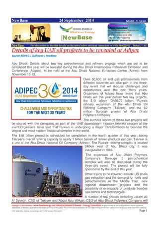 Copyright © 2014 NewBase www.hawkenergy.net Edited by Khaled Al Awadi – Energy Consultant All rights reserved. No part of this publication may be reproduced,
redistributed, or otherwise copied without the written permission of the authors. This includes internal distribution. All reasonable endeavours have been used to ensure the accuracy of the information contained
in this publication. However, no warranty is given to the accuracy of its content . Page 1
NewBase 24 September 2014 Khaled Al Awadi
NewBase For discussion or further details on the news below you may contact us on +971504822502 , Dubai , UAE
Details of key UAE oil projects to be revealed at Adipec
Source ADIPEC + Gulf News + NewBase
Abu Dhabi: Details about two key petrochemical and refinery projects which are set to be
completed this year will be revealed during the Abu Dhabi International Petroleum Exhibition and
Conference (Adipec), to be held at the Abu Dhabi National Exhibition Centre (Adnec) from
November 10-13.
Over 60,000 oil and gas professionals from
different countries will take part in the three-
day event that will discuss challenges and
opportunities over the next thirty years.
Organisers of Adipec have hinted that Abu
Dhabi will this year deliver two key projects,
the $10 billion (Dh36.72 billion) Ruwais
refinery expansion of the Abu Dhabi Oil
Refining Company (Takreer) and the $2
million Borouge project of Abu Dhabi
Polymers Company.
The success stories of these two projects will
be shared with the delegates as part of the UAE downstream industry briefing session at the
event.Organisers have said that Ruwais is undergoing a major transformation to become the
largest and most modern industrial complex in the world.
The $10 billion project is scheduled for completion in the fourth quarter of this year, taking
Takreer’s overall refining capacity to nearly 1 billion barrels of refined products per day. Takreer is
a unit of the Abu Dhabi National Oil Company (Adnoc). The Ruwais refining complex is located
240km west of Abu Dhabi city. It was
inaugurated in 1982.
The expansion of Abu Dhabi Polymers
Company’s Borouge 3 petrochemical
complex will also be discussed during the
three-day event. The project will be fully
operational by the end of this year.
Other topics to be covered include US shale
gas extraction and the demand for fuels and
petrochemicals in the Middle East, new
regional downstream projects and the
possibility of oversupply of products besides
new trends and technologies.
A number of top officials including Jasem Ali
Al Sayegh, CEO of Takreer and Abdul Aziz AlHajri, CEO of Abu Dhabi Polymers Company will
 