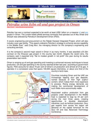 Copyright © 2014 NewBase www.hawkenergy.net Edited by Khaled Al Awadi – Energy Consultant All rights reserved. No part of this publication may be reproduced,
redistributed, or otherwise copied without the written permission of the authors. This includes internal distribution. All reasonable endeavours have been used to ensure the accuracy of the information contained
in this publication. However, no warranty is given to the accuracy of its content . Page 1
NewBase 25 March 2014 Khaled Al Awadi
NewBase For discussion or further details on the news below you may contact us on +971504822502 , Dubai , UAE
Petrofac wins $1bn oil and gas project in Oman
Sean Cronin , www.thenational.ae/business/
Petrofac has won a contract expected to be worth at least US$1 billion on a massive oil and gas
project in Oman. The London-listed oilfield services contractor that operates out of Abu Dhabi and
Sharjah was selected by Petroleum Development Oman (PDO).
It covers engineering and procurement on the Rabab Harweel Integrated Project, which will also
include a sour gas facility. “This award underpins Petrofac’s strategy to enhance service capability
in the Middle East,” said Craig Muir, the managing director for the company’s engineering and
consulting services.
It is the company’s second major award in Oman in as many months. It was awarded a $1.2bn
contract on the Khazzan gas project in the country last month. Despite the recent wins, the
company said it expected only “flat to modest growth in net profit” this year during its results
presentation last month.
Oman is ramping up oil and gas spending and investing in enhanced recovery techniques to boost
production. Oil and gas spending in the country reached $10bn last year, according to government
figures. PDO accounts for about 70 per cent of Oman’s oil production and almost all of its gas. It
operates in a concession area that spans 100,000 square kilometres, or about one third of the
country’s land mass.
Countries including Oman and the UAE are
increasingly tapping sour gas deposits,
named because of their high sulphur
content, which makes them more expensive
to process. Rising energy demands are
making the commercial development of
such fields more economically viable.
Associated sulphur production from gas
projects under development in the Middle
East is expected to leap by 44 per cent
during the next three years, creating
opportunities to develop downstream
industries, such as fertilizer production. Sour
gas experts from across the region will
descend on the capital tomorrow for the
Sour Oil and Gas Advanced Technology
Conference.
 
