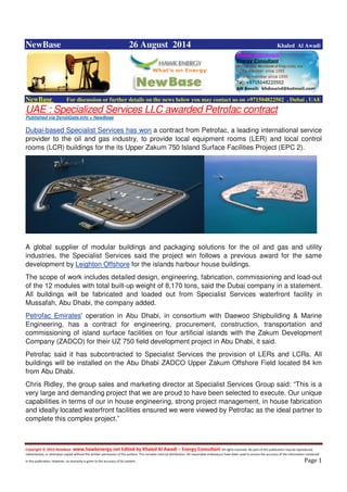 Copyright © 2014 NewBase www.hawkenergy.net Edited by Khaled Al Awadi – Energy Consultant All rights reserved. No part of this publication may be reproduced,
redistributed, or otherwise copied without the written permission of the authors. This includes internal distribution. All reasonable endeavours have been used to ensure the accuracy of the information contained
in this publication. However, no warranty is given to the accuracy of its content . Page 1
NewBase 26 August 2014 Khaled Al Awadi
NewBase For discussion or further details on the news below you may contact us on +971504822502 , Dubai , UAE
UAE : Specialized Services LLC awarded Petrofac contract
Published via SyndiGate.info + NewBase
Dubai-based Specialist Services has won a contract from Petrofac, a leading international service
provider to the oil and gas industry, to provide local equipment rooms (LER) and local control
rooms (LCR) buildings for the its Upper Zakum 750 Island Surface Facilities Project (EPC 2).
A global supplier of modular buildings and packaging solutions for the oil and gas and utility
industries, the Specialist Services said the project win follows a previous award for the same
development by Leighton Offshore for the islands harbour house buildings.
The scope of work includes detailed design, engineering, fabrication, commissioning and load-out
of the 12 modules with total built-up weight of 8,170 tons, said the Dubai company in a statement.
All buildings will be fabricated and loaded out from Specialist Services waterfront facility in
Mussafah, Abu Dhabi, the company added.
Petrofac Emirates' operation in Abu Dhabi, in consortium with Daewoo Shipbuilding & Marine
Engineering, has a contract for engineering, procurement, construction, transportation and
commissioning of island surface facilities on four artificial islands with the Zakum Development
Company (ZADCO) for their UZ 750 field development project in Abu Dhabi, it said.
Petrofac said it has subcontracted to Specialist Services the provision of LERs and LCRs. All
buildings will be installed on the Abu Dhabi ZADCO Upper Zakum Offshore Field located 84 km
from Abu Dhabi.
Chris Ridley, the group sales and marketing director at Specialist Services Group said: “This is a
very large and demanding project that we are proud to have been selected to execute. Our unique
capabilities in terms of our in house engineering, strong project management, in house fabrication
and ideally located waterfront facilities ensured we were viewed by Petrofac as the ideal partner to
complete this complex project.”
 