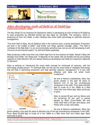 Copyright © 2014 NewBase www.hawkenergy.net Edited by Khaled Al Awadi – Energy Consultant All rights reserved. No part of this publication may be reproduced,
redistributed, or otherwise copied without the written permission of the authors. This includes internal distribution. All reasonable endeavours have been used to ensure the accuracy of the information contained
in this publication. However, no warranty is given to the accuracy of its content . Page 1
NewBase 26 February 2014 Khaled Al Awadi
NewBase For discussion or further details on the news below you may contact us on +971504822502 , Dubai , UAE
Adco developing sixth oil field at Al Dabb'iya
By Stanley Carvalho, Staff Reporter – Gulf News
The Abu Dhabi Co for Onshore Oil Operations (Adco) is developing its sixth oil field at Al Dabb'iya
to raise production by 200,000 barrels per day (bpd) by mid-2006. The company, which is
producing oil from five fields, is also initiating new smart wells technology to optimise reservoir
management.
"The sixth field of Adco, the Al Dabbi'ya field in the onshore area, is being developed. Production
will start in the middle of 2006," said Andre Van Strijp, general manager, Adco. "The field is
northeast of the Bab field. It is an environmentally sensitive area, but we are still developing it with
minimum environmental impact," he told Gulf News yesterday.
Adco produces a little more than one million bpd from its five onshore oil fields. Asked if Adco will
develop more fields, Van Strijp said: "It depends on the needs. We are flexible and we are building
capacity to meet demand. We are always looking at developing new fields but expansion depends
on demand."
Adco is working on introducing the smart wells concept for enhanced oil recovery, with the
technology already proven. "In northeast Bab, we will use the smart wells or intelligent technology
that will help in optimising production and help optimise reservoir management. It is very cost
effective and does not entail much
investment."
As one of Adnoc's subsidiaries, Adco has
grown greatly in the past 40 years to
become one of the top oil-producing
companies in the UAE. From about 60,000
bpd of crude oil in the 1960s to a little
more than one million bpd, Adco continues
to grow.
Adco is owned 60 per cent by Adnoc and
the remaining 40 per cent is owned
equally by Shell, Exxon-Mobil, BP and
Total, each with a 9.5 per cent equity, and
Partex with a 2 per cent stake.
As one of Adnoc's subsidiaries, Adco has
grown greatly in the past 40 years to become one of the top oil-producing companies in the UAE.
From about 60,000 bpd of crude oil in the 1960s to a little more than one million bpd, Adco
continues to grow .
 