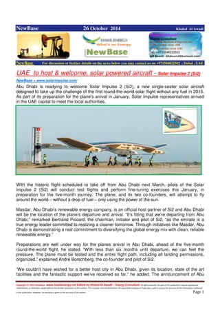 Copyright © 2014 NewBase www.hawkenergy.net Edited by Khaled Al Awadi – Energy Consultant All rights reserved. No part of this publication may be reproduced,
redistributed, or otherwise copied without the written permission of the authors. This includes internal distribution. All reasonable endeavours have been used to ensure the accuracy of the information contained
in this publication. However, no warranty is given to the accuracy of its content . Page 1
NewBase 26 October 2014 Khaled Al Awadi
NewBase For discussion or further details on the news below you may contact us on +971504822502 , Dubai , UAE
UAE to host & welcome, solar powered aircraft - Solar Impulse 2 (Si2)
NewBase + www.solarimpulse.com/
Abu Dhabi is readying to welcome Solar Impulse 2 (Si2), a new single-seater solar aircraft
designed to take up the challenge of the first round-the-world solar flight without any fuel in 2015.
As part of its preparation for the plane’s arrival in January, Solar Impulse representatives arrived
in the UAE capital to meet the local authorities.
With the historic flight scheduled to take off from Abu Dhabi next March, pilots of the Solar
Impulse 2 (Si2) will conduct test flights and perform fine-tuning exercises this January, in
preparation for the five-month journey. The plane, and its two co-founders, will attempt to fly
around the world – without a drop of fuel – only using the power of the sun.
Masdar, Abu Dhabi’s renewable energy company, is an official host partner of Si2 and Abu Dhabi
will be the location of the plane’s departure and arrival. “It’s fitting that we’re departing from Abu
Dhabi,” remarked Bertrand Piccard, the chairman, initiator and pilot of Si2, “as the emirate is a
true energy leader committed to realizing a cleaner tomorrow. Through initiatives like Masdar, Abu
Dhabi is demonstrating a real commitment to diversifying the global energy mix with clean, reliable
renewable energy.”
Preparations are well under way for the planes arrival in Abu Dhabi, ahead of the five-month
round-the-world flight, he stated. “With less than six months until departure, we can feel the
pressure. The plane must be tested and the entire flight path, including all landing permissions,
organized,” explained André Borschberg, the co-founder and pilot of Si2.
“We couldn’t have wished for a better host city in Abu Dhabi, given its location, state of the art
facilities and the fantastic support we’ve received so far,” he added. The announcement of Abu
 