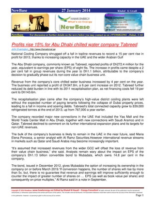 Copyright © 2014 NewBase www.hawkenergy.net Edited by Khaled Al Awadi – Energy Consultant All rights reserved. No part of this publication may be reproduced,
redistributed, or otherwise copied without the written permission of the authors. This includes internal distribution. All reasonable endeavours have been used to ensure the accuracy of the information contained
in this publication. However, no warranty is given to the accuracy of its content . Page 1
NewBase 27 January 2014 Khaled Al Awadi
NewBase For discussion or further details on the news below you may contact us on +971504822502 , Dubai , UAE
Profits rise 15% for Abu Dhabi chilled water company Tabreed
John Everington , http://www.thenational.ae
National Cooling Company shrugged off a fall in topline revenues to record a 15 per cent rise in
profit for 2013, thanks to increasing capacity in the UAE and the wider Arabian Gulf
The Abu Dhabi company, commonly known as Tabreed, reported profits of Dh272.4 million for the
year, equivalent to earnings per share (EPS) of eight fils. The increase in profits came despite a 2
per cent fall in group revenues during the year to Dh1.1 billion, attributable to the company’s
decision to gradually phase out its non-core value chain business unit.
Revenue from the company’s core chilled water business increased by 4 per cent on the year.
The business unit reported a profit of Dh347.8m, a 6 per cent increase on 2012. Tabreed further
reduced its debt burden in line with its 2011 recapitalisation plan, as net financing costs fell 19 per
cent to Dh143.6m.
The recapitalisation plan came after the company’s high-value district cooling plants were left
without the expected number of paying tenants following the collapse of Dubai property prices,
leading to a fall in income and soaring debts. Tabreed’s total connected capacity grew to 839,000
refrigerated tonnes at the end of 2013, up from 767,000 a year earlier.
The company recorded major new connections in the UAE that included the Yas Mall and the
World Trade Center Mall in Abu Dhabi, together with new connections with Saudi Aramco and in
Qatar. Tabreed declined to comment on its further international expansion plans and its targets for
non-UAE revenues.
The bulk of the company’s business is likely to remain in the UAE in the near future, said Maria
Elena Ponceca, a senior analyst with Al Ramz Securities.However international revenue streams
in markets such as Qatar and Saudi Arabia may become increasingly important.
“It’s assumed that increased revenues from the wider GCC will offset the loss of revenue from
their value chain business,” she said. Analysts remain wary about the impact on EPS of the
company’s Dh1.13 billion convertible bond to Mubadala, which owns 14.8 per cent in the
company.
The bond, issued in December 2012, gives Mubadala the option of increasing its ownership in the
company on or before March 2019.“If conversion happens, the number of shares will rise by more
than 5x, but, there is no guarantee that revenue and earnings will improve sufficiently enough to
counter the impact of greater number of shares on … EPS (as well as book value per share) and
consequently on price multiples,” Al Ramz said in a note in September.
 