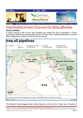 Copyright © 2014 NewBase www.hawkenergy.net Edited by Khaled Al Awadi – Energy Consultant All rights reserved. No part of this publication may be reproduced,
redistributed, or otherwise copied without the written permission of the authors. This includes internal distribution. All reasonable endeavours have been used to ensure the accuracy of the information contained
in this publication. However, no warranty is given to the accuracy of its content . Page 1
NewBase 27 July 2014 Khaled Al Awadi
NewBase For discussion or further details on the news below you may contact us on +971504822502 , Dubai , UAE
Iraqi Kurdish oil nears Texas port for likely offloading
Reuters + NewBase
A tanker carrying crude oil from Iraqi Kurdistan has neared the Port of Galveston in Texas,
according to Reuters ship tracking data and the US Coast Guard, despite Washington's concerns
about independent oil sales from the autonomous region.
The Marshall Islands-flagged tanker United Kalavrvta, which left the Turkish port of Ceyhan in
 