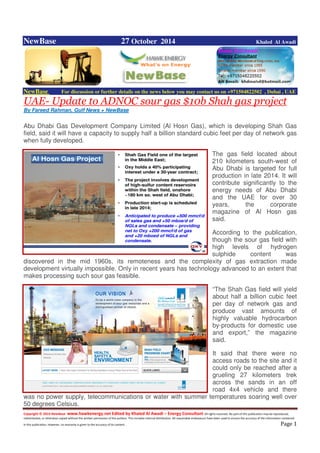 Copyright © 2014 NewBase www.hawkenergy.net Edited by Khaled Al Awadi – Energy Consultant All rights reserved. No part of this publication may be reproduced,
redistributed, or otherwise copied without the written permission of the authors. This includes internal distribution. All reasonable endeavours have been used to ensure the accuracy of the information contained
in this publication. However, no warranty is given to the accuracy of its content . Page 1
NewBase 27 October 2014 Khaled Al Awadi
NewBase For discussion or further details on the news below you may contact us on +971504822502 , Dubai , UAE
UAE- Update to ADNOC sour gas $10b Shah gas project
By Fareed Rahman, Gulf News + NewBase
Abu Dhabi Gas Development Company Limited (Al Hosn Gas), which is developing Shah Gas
field, said it will have a capacity to supply half a billion standard cubic feet per day of network gas
when fully developed.
The gas field located about
210 kilometers south-west of
Abu Dhabi is targeted for full
production in late 2014. It will
contribute significantly to the
energy needs of Abu Dhabi
and the UAE for over 30
years, the corporate
magazine of Al Hosn gas
said.
According to the publication,
though the sour gas field with
high levels of hydrogen
sulphide content was
discovered in the mid 1960s, its remoteness and the complexity of gas extraction made
development virtually impossible. Only in recent years has technology advanced to an extent that
makes processing such sour gas feasible.
“The Shah Gas field will yield
about half a billion cubic feet
per day of network gas and
produce vast amounts of
highly valuable hydrocarbon
by-products for domestic use
and export,” the magazine
said.
It said that there were no
access roads to the site and it
could only be reached after a
grueling 27 kilometers trek
across the sands in an off
road 4x4 vehicle and there
was no power supply, telecommunications or water with summer temperatures soaring well over
50 degrees Celsius.
 