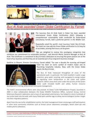 Copyright © 2014 NewBase www.hawkenergy.net Edited by Khaled Al Awadi – Energy Consultant All rights reserved. No part of this publication may be reproduced,
redistributed, or otherwise copied without the written permission of the authors. This includes internal distribution. All reasonable endeavours have been used to ensure the accuracy of the information contained
in this publication. However, no warranty is given to the accuracy of its content . Page 1
NewBase 28 January 2014 Khaled Al Awadi
NewBase For discussion or further details on the news below you may contact us on +971504822502 , Dubai , UAE
Burj Al Arab awarded Green Globe Certification by Farnek
http://www.uaeinteract.com/docs/Burj-Al-Arab-awarded-Green-Globe-Certification-by-Farnek/59678.htm
The luxurious Burj Al Arab hotel in Dubai has been awarded
international Green Globe Certification (GGC) following a
comprehensive sustainability audit conducted by Dubai-based
consultancy Farnek, GGC's preferred partner in the Middle East.
Repeatedly voted the world's most luxurious hotel, Burj Al Arab.
The hotel can now add the Green Globe certification to its long list
of accolades, proving that luxury can be green.
"We are delighted to receive this prestigious recognition that
reinforces our commitment to sustainable practices”, said Heinrich Morio, General Manager at Burj Al
Arab."The certificate is a testament to Burj Al Arab's dedication to ensuring that green policies are at the
heart of our business and that they are an essential part of our long-term business strategy”.
Sandrine Le Biavant, Director Consultancy, Farnek added: "For over a decade the stunning sail-shaped
hotel has been an iconic symbol of modern Dubai and its
flourishing hospitality industry. Now, with the Green Globe
award, the Burj Al Arab .
The Burj Al Arab impressed throughout all areas of the
operational audit. In particular, the hotel excelled in water usage
reduction, grey water recycling, and managing its energy output
by regulating room temperature in the suites and carbon
footprint. Others areas that came under the scrutiny of the Green
Globe audit included health and safety, human resource
development, training, procurement and waste management.
The hotel’s environmental efforts were also praised. Its Dubai Turtle Rehabilitation Project, launched in
2004 in close collaboration between the Dubai Wildlife Protection Office, Jumeirah Group, Central
Veterinary Research Laboratory and a team of specialised veterinarians, has helped to return hundreds of
sea turtles back into the wild, with many fitted with satellite tags to allow marine biologists further insight
into their migratory patterns.
Apart from the sea turtle rehabilitation centre, the hotel management team encourages staff participation
in other local community initiatives such as breast cancer awareness campaigns, beach clean-ups and
mobile phone collections.
 