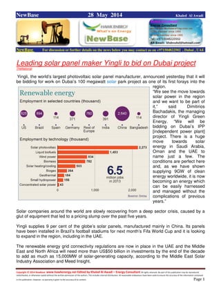 Copyright © 2014 NewBase www.hawkenergy.net Edited by Khaled Al Awadi – Energy Consultant All rights reserved. No part of this publication may be reproduced,
redistributed, or otherwise copied without the written permission of the authors. This includes internal distribution. All reasonable endeavours have been used to ensure the accuracy of the information contained
in this publication. However, no warranty is given to the accuracy of its content . Page 1
NewBase 28 May 2014 Khaled Al Awadi
NewBase For discussion or further details on the news below you may contact us on +971504822502 , Dubai , UAE
Leading solar panel maker Yingli to bid on Dubai project
TheNational
Yingli, the world’s largest photovoltaic solar panel manufacturer, announced yesterday that it will
be bidding for work on Dubai’s 100 megawatt solar park project as one of its first forays into the
region.
“We see the move towards
solar power in the region
and we want to be part of
it,” said Dimitirios
Bachadakis, the managing
director of Yingli Green
Energy. “We will be
bidding on Dubai’s IPP
[independent power plant]
project. There is a huge
move towards solar
energy in Saudi Arabia,
Oman and the UAE to
name just a few. The
conditions are perfect here
and, as we have shown
supplying 9GW of clean
energy worldwide, it is now
becoming an energy which
can be easily harnessed
and managed without the
complications of previous
years.”
Solar companies around the world are slowly recovering from a deep sector crisis, caused by a
glut of equipment that led to a pricing slump over the past five years.
Yingli supplies 9 per cent of the globe’s solar panels, manufactured mainly in China. Its panels
have been installed in Brazil’s football stadiums for next month’s Fifa World Cup and it is looking
to expand in the region, including in the UAE.
The renewable energy grid connectivity regulations are now in place in the UAE and the Middle
East and North Africa will need more than US$50 billion in investments by the end of the decade
to add as much as 15,000MW of solar-generating capacity, according to the Middle East Solar
Industry Association and Meed Insight.
 