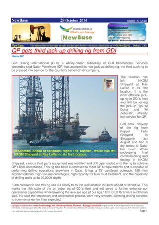 Copyright © 2014 NewBase www.hawkenergy.net Edited by Khaled Al Awadi – Energy Consultant All rights reserved. No part of this publication may be reproduced,
redistributed, or otherwise copied without the written permission of the authors. This includes internal distribution. All reasonable endeavours have been used to ensure the accuracy of the information contained
in this publication. However, no warranty is given to the accuracy of its content . Page 1
NewBase 28 October 2014 Khaled Al Awadi
NewBase For discussion or further details on the news below you may contact us on +971504822502 , Dubai , UAE
QP gets third jack-up drilling rig from GDI
Source GDI
Gulf Drilling International (GDI), a wholly-owned subsidiary of Gulf International Services
yesterday said Qatar Petroleum (QP) has accepted its new jack-up drilling rig, the third such rig to
be pressed into service for the country’s behemoth oil company.
The ‘Dukhan’ has
left NKOM
Shipyard at Ras
Laffan to its first
location. It is the
ninth offshore jack-
up rig in GDI’s fleet
and will be joining
the jack-up rigs ‘Al
Doha’ and ‘Al
Zubarah’, already
into service for QP.
GDI took delivery
of the rig from
Keppel Fells
Shipyard in
Singapore last
August and had it
dry towed to Qatar
last month. While
undergoing final
commissioning and
testing in NKOM
Shipyard, various third party equipment was installed and drill pipe loaded onto the rig to achieve
QP’s final acceptance. This rig has been customised to meet QP’s requirements and is capable of
performing drilling operations anywhere in Qatar. It has a 75’ cantilever outreach, 150 men
accommodation, high volume centrifuges, high capacity for bulk mud treatment, and the capability
of drilling wells up to 30,000ft depth.
“I am pleased to see this rig sail out safely to its first well location in Qatar ahead of schedule. This
marks the fifth state of the art cyber rig of GDI’s fleet and will serve to further enhance our
operational capabilities while lowering the average age of our rigs,” GDI CEO Ibrahim J al-Othman
said. He said the inspection and acceptance process went very smooth, allowing drilling services
to commence earlier than expected.
Al-Othman: Ahead of schedule. Right: The ‘Dukhan’, which has left
NKOM Shipyard at Ras Laffan to its first location.
 