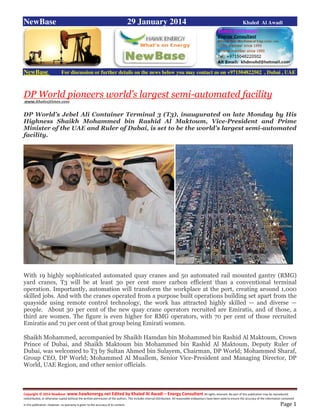 Copyright © 2014 NewBase www.hawkenergy.net Edited by Khaled Al Awadi – Energy Consultant All rights reserved. No part of this publication may be reproduced,
redistributed, or otherwise copied without the written permission of the authors. This includes internal distribution. All reasonable endeavours have been used to ensure the accuracy of the information contained
in this publication. However, no warranty is given to the accuracy of its content . Page 1
NewBase 29 January 2014 Khaled Al Awadi
NewBase For discussion or further details on the news below you may contact us on +971504822502 , Dubai , UAE
DP World pioneers world’s largest semi-automated facility
www.khaleejtimes.com
DP World’s Jebel Ali Container Terminal 3 (T3), inaugurated on late Monday by His
Highness Shaikh Mohammed bin Rashid Al Maktoum, Vice-President and Prime
Minister of the UAE and Ruler of Dubai, is set to be the world’s largest semi-automated
facility.
With 19 highly sophisticated automated quay cranes and 50 automated rail mounted gantry (RMG)
yard cranes, T3 will be at least 30 per cent more carbon efficient than a conventional terminal
operation. Importantly, automation will transform the workplace at the port, creating around 1,000
skilled jobs. And with the cranes operated from a purpose built operations building set apart from the
quayside using remote control technology, the work has attracted highly skilled — and diverse —
people. About 30 per cent of the new quay crane operators recruited are Emiratis, and of those, a
third are women. The figure is even higher for RMG operators, with 70 per cent of those recruited
Emiratis and 70 per cent of that group being Emirati women.
Shaikh Mohammed, accompanied by Shaikh Hamdan bin Mohammed bin Rashid Al Maktoum, Crown
Prince of Dubai, and Shaikh Maktoum bin Mohammed bin Rashid Al Maktoum, Deputy Ruler of
Dubai, was welcomed to T3 by Sultan Ahmed bin Sulayem, Chairman, DP World; Mohammed Sharaf,
Group CEO, DP World; Mohammed Al Muallem, Senior Vice-President and Managing Director, DP
World, UAE Region, and other senior officials.
 