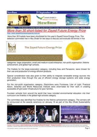 Copyright © 2014 NewBase www.hawkenergy.net Edited by Khaled Al Awadi – Energy Consultant All rights reserved. No part of this publication may be reproduced,
redistributed, or otherwise copied without the written permission of the authors. This includes internal distribution. All reasonable endeavours have been used to ensure the accuracy of the information contained
in this publication. However, no warranty is given to the accuracy of its content . Page 1
NewBase 29 September 2014 Khaled Al Awadi
NewBase For discussion or further details on the news below you may contact us on +971504822502 , Dubai , UAE
More than 30 short-listed for Zayed Future Energy Prize
http://www.zayedfutureenergyprize.com/en/
More than 30 finalists have been shortlisted for this year’s Zayed Future Energy Prize. The
selection committee met in Abu Dhabi for two days to discuss and evaluate 59 entries in five
categories: large corporation; small and medium-sized enterprise; non-profit organisation; lifetime
achievement; and global high schools.
The finalists for the large-corporation category, including Ikea and Panasonic, were chosen for
their use and production of energy-efficient products.
Special consideration was also given to their ability to integrate renewable energy sources into
their production lines through the use of efficient energy storage systems and solar energy
generation.
For the non-profit organisation category, Electriciens sans Frontieres, Liter of Light, Practical
Action, SolarAid and World Resources Institute were short-listed for their work in creating
accessible off-grid solar infrastructure for poor families.
Fourteen schools from around the world that have included environmental education into their
curriculum are finalists in the global high schools category.
The committee also identified five finalists for the lifetime achievement category. The winners will
be announced at the awards ceremony on January 19 as part of the Abu Dhabi Sustainability
Week.
 
