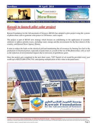 Copyright © 2014 NewBase www.hawkenergy.net Edited by Khaled Al Awadi – Energy Consultant All rights reserved. No part of this publication may be reproduced,
redistributed, or otherwise copied without the written permission of the authors. This includes internal distribution. All reasonable endeavours have been used to ensure the accuracy of the information contained
in this publication. However, no warranty is given to the accuracy of its content . Page 1
NewBase 30 April 2014 Khaled Al Awadi
NewBase For discussion or further details on the news below you may contact us on +971504822502 , Dubai , UAE
Kuwait to launch pilot solar project
Source – KFAS
Kuwait Foundation for the Advancement of Sciences (KFAS) has adopted a pilot project using the systems
of photovoltaic cells to generate solar power in 150 houses, said a report.
The project is part of KFAS' new strategy which focuses on contributing to the application of scientific
solutions to address priority issues, including water, energy and the environment for the best interest of the
country, said Kuwait News Agency (Kuna).
It aims to reduce the loads on the electrical grid and maintaining the oil resources by burning less fuel in the
production of electrical power, especially in peak times as a result of the use of the photovoltaic cells as well
as the reduction of environmental impacts due to emissions of greenhouse gases.
Once the project gets completed in the next three years, 7,027 barrels of oil would be provided every year
worth up to KD221,000 ($784,718), anticipating multiplication of this value in the peak hours.
 