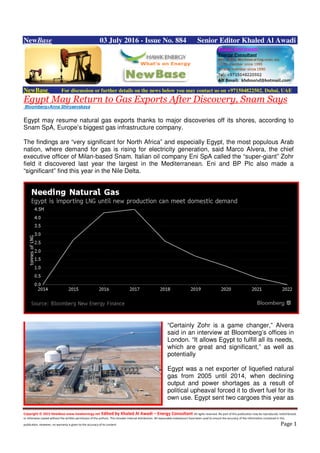 Copyright © 2015 NewBase www.hawkenergy.net Edited by Khaled Al Awadi – Energy Consultant All rights reserved. No part of this publication may be reproduced, redistributed,
or otherwise copied without the written permission of the authors. This includes internal distribution. All reasonable endeavours have been used to ensure the accuracy of the information contained in this
publication. However, no warranty is given to the accuracy of its content. Page 1
NewBase 03 July 2016 - Issue No. 884 Senior Editor Khaled Al Awadi
NewBase For discussion or further details on the news below you may contact us on +971504822502, Dubai, UAE
Egypt May Return to Gas Exports After Discovery, Snam Says
Bloomberg+Anna Shiryaevskaya
Egypt may resume natural gas exports thanks to major discoveries off its shores, according to
Snam SpA, Europe’s biggest gas infrastructure company.
The findings are “very significant for North Africa” and especially Egypt, the most populous Arab
nation, where demand for gas is rising for electricity generation, said Marco Alvera, the chief
executive officer of Milan-based Snam. Italian oil company Eni SpA called the “super-giant” Zohr
field it discovered last year the largest in the Mediterranean. Eni and BP Plc also made a
“significant” find this year in the Nile Delta.
“Certainly Zohr is a game changer,” Alvera
said in an interview at Bloomberg’s offices in
London. “It allows Egypt to fulfill all its needs,
which are great and significant,” as well as
potentially
Egypt was a net exporter of liquefied natural
gas from 2005 until 2014, when declining
output and power shortages as a result of
political upheaval forced it to divert fuel for its
own use. Egypt sent two cargoes this year as
 