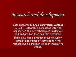 Research and development
Bata operates 6 Shoe Innovation Centres
 (S.I.C). Research is conducted into the
application of new technologies, materials
 and designs for shoe comfort features.
 Each S.I.C has a product focus to supply
  complete packages of services for the
manufacturing and marketing of innovative
                  shoes.
 