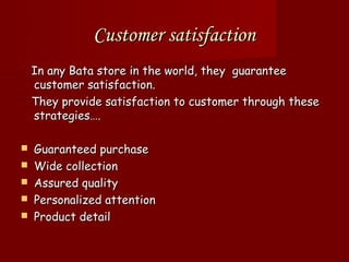 Customer satisfaction
    In any Bata store in the world, they guarantee
    customer satisfaction.
    They provide satisfaction to customer through these
    strategies….

   Guaranteed purchase
   Wide collection
   Assured quality
   Personalized attention
   Product detail
 