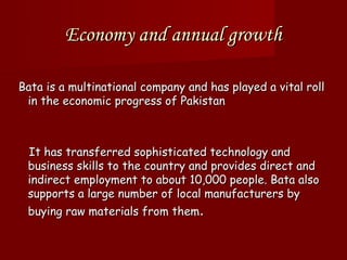 Economy and annual growth

Bata is a multinational company and has played a vital roll
 in the economic progress of Pakistan



 It has transferred sophisticated technology and
 business skills to the country and provides direct and
 indirect employment to about 10,000 people. Bata also
 supports a large number of local manufacturers by
 buying raw materials from them.
 