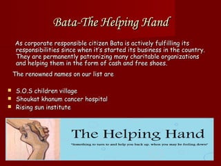 Bata-The Helping Hand
    As corporate responsible citizen Bata is actively fulfilling its
    responsibilities since when it’s started its business in the country.
    They are permanently patronizing many charitable organizations
    and helping them in the form of cash and free shoes.
    The renowned names on our list are

 S.O.S children village
 Shoukat khanum cancer hospital
 Rising sun institute
 