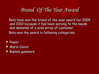 Brand Of The Year Award
    Bata have won the brand of the year award for 2009
    and 2010 because it has been serving to the needs
    and demands of a wide array of customer.
    Bata won the award in following categories:

   Power
   Marie Claire
   Bubble gummers
 