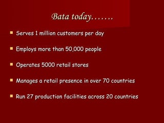 Bata today…….
   Serves 1 million customers per day

   Employs more than 50,000 people

   Operates 5000 retail stores

   Manages a retail presence in over 70 countries

   Run 27 production facilities across 20 countries
 