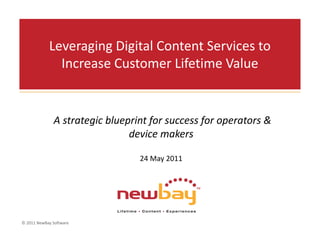 Leveraging Digital Content Services to 
              Increase Customer Lifetime Value


              A strategic blueprint for success for operators & 
                               device makers 

                                 24 May 2011




© 2011 NewBay Software
 