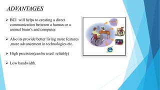 ADVANTAGES
 BCI will helps to creating a direct
communication between a human or a
animal brain’s and computer.
 Also its provide better living more features
,more advancement in technologies etc.
 High precision(can be used reliably)
 Low bandwidth.
 