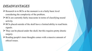 DISADVANTAGES
Research in to BCIs at the moment is at a fairly basic level
considering the complexity of the problem.
BCIs are currently fairly inaccurate in terms of classifying neural
activity.
BCIs placed outside of the skull have a limited ability to read brain
signals.
They can be placed under the skull, but this requires pretty drastic
surgery.
Reading people's inner thoughts comes with a massive amount of
ethical issues.
 