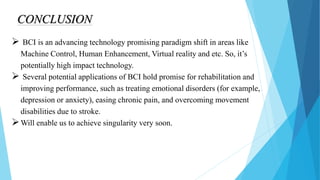 CONCLUSION
 BCI is an advancing technology promising paradigm shift in areas like
Machine Control, Human Enhancement, Virtual reality and etc. So, it’s
potentially high impact technology.
 Several potential applications of BCI hold promise for rehabilitation and
improving performance, such as treating emotional disorders (for example,
depression or anxiety), easing chronic pain, and overcoming movement
disabilities due to stroke.
Will enable us to achieve singularity very soon.
 