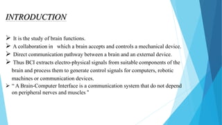 INTRODUCTION
 It is the study of brain functions.
 A collaboration in which a brain accepts and controls a mechanical device.
 Direct communication pathway between a brain and an external device.
 Thus BCI extracts electro-physical signals from suitable components of the
brain and process them to generate control signals for computers, robotic
machines or communication devices.
 “ A Brain-Computer Interface is a communication system that do not depend
on peripheral nerves and muscles “
 