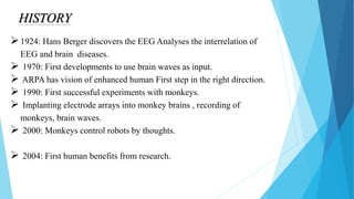 HISTORY
1924: Hans Berger discovers the EEG Analyses the interrelation of
EEG and brain diseases.
 1970: First developments to use brain waves as input.
 ARPA has vision of enhanced human First step in the right direction.
 1990: First successful experiments with monkeys.
 Implanting electrode arrays into monkey brains , recording of
monkeys, brain waves.
 2000: Monkeys control robots by thoughts.
 2004: First human benefits from research.
 