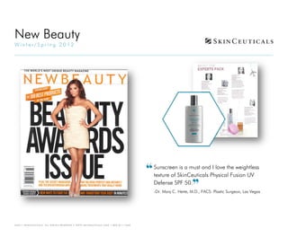 New Beauty
Winter/Spring 2012




                                                                                   Sunscreen is a must and I love the weightless
                                                                                   texture of SkinCeuticals Physical Fusion UV
                                                                                   Defense SPF 50.
                                                                                   -Dr. Mary C. Herte, M.D., FACS: Plastic Surgeon, Las Vegas




©2011 SKINCEUTICALS   ALL RIGHTS RESERVED • WWW.SKINCEUTICALS.COM • 800.811.1660
 