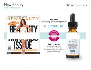 New Beauty
WI N T ER / S P R I N G 2012




                                                                                           THE BEST
                                                                                 anti-aging antioxidant product

                                                                                   C E FERULIC
                                                                                                           ®




                                                                                         WHY IT WON
                                                                                      Helps stop future
                                                                                   damage while correcting
                                                                                      present damage.




©2011 SKINCEUTICALS ALL RIGHTS RESERVED • WWW.SKINCEUTICALS.COM • 800.811.1660
 