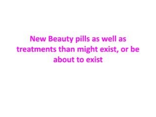 New Beauty pills as well as 
treatments than might exist, or be 
about to exist 
 