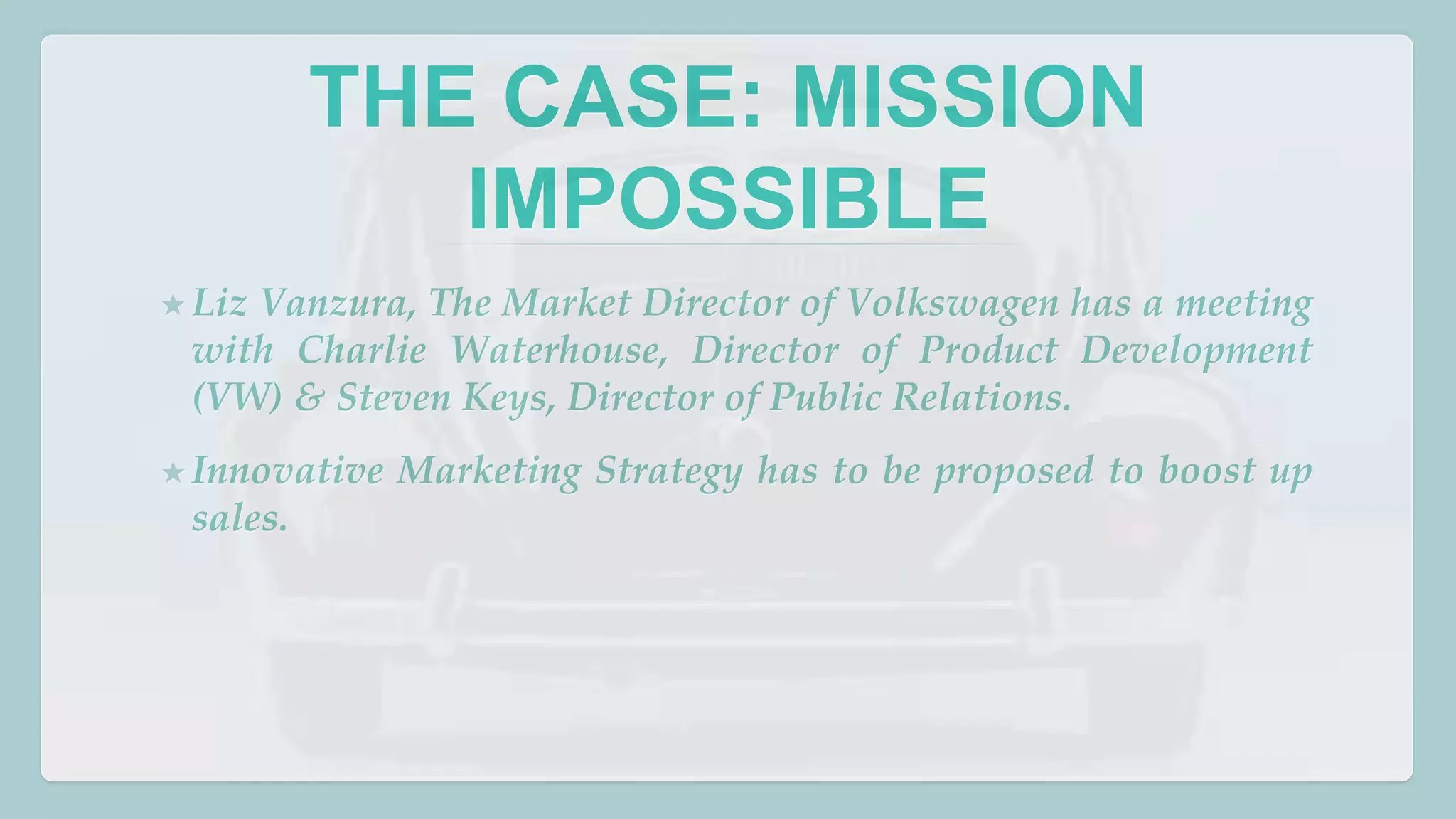 THE CASE: MISSION 
IMPOSSIBLE 
★ Liz Vanzura, The Market Director of Volkswagen has a meeting 
with Charlie Waterhouse, Director of Product Development 
(VW) & Steven Keys, Director of Public Relations. 
★Innovative Marketing Strategy has to be proposed to boost up 
sales. 
 