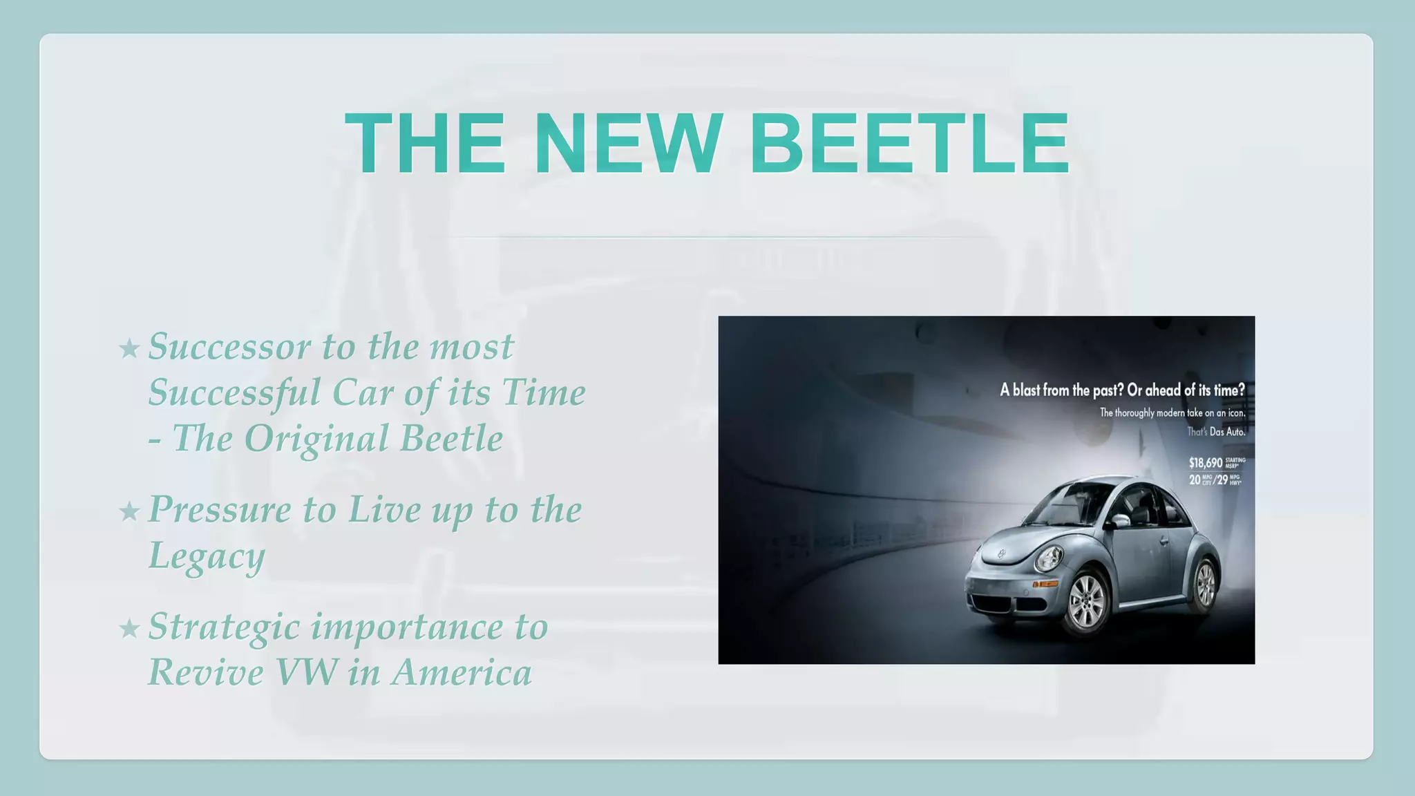 THE NEW BEETLE 
★ Successor to the most 
Successful Car of its Time 
- The Original Beetle 
★ Pressure to Live up to the 
Legacy 
★ Strategic importance to 
Revive VW in America 
 