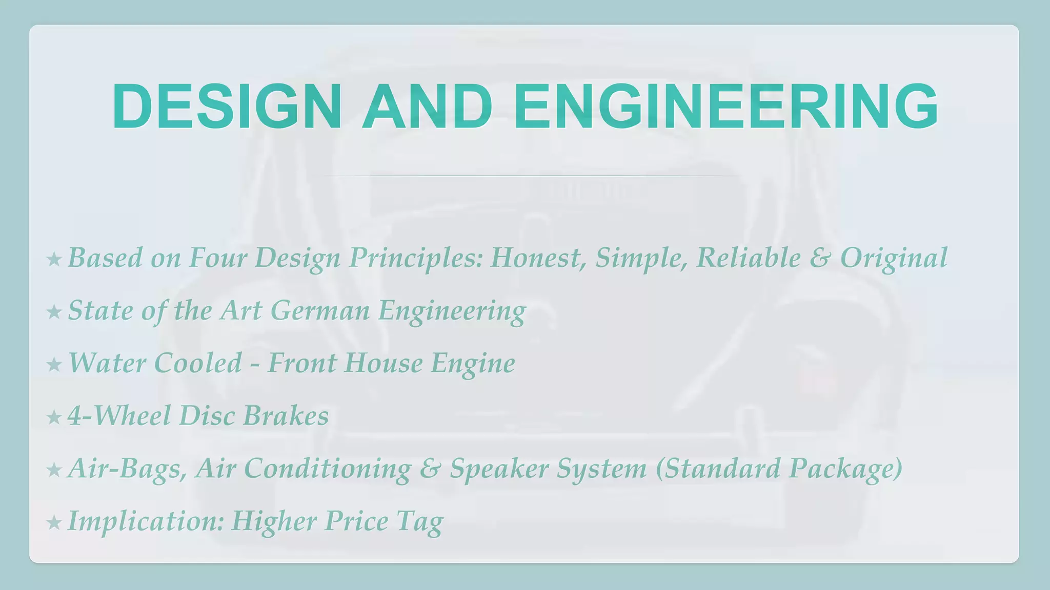 DESIGN AND ENGINEERING 
★Based on Four Design Principles: Honest, Simple, Reliable & Original 
★ State of the Art German Engineering 
★Water Cooled - Front House Engine 
★4-Wheel Disc Brakes 
★ Air-Bags, Air Conditioning & Speaker System (Standard Package) 
★ Implication: Higher Price Tag 
 