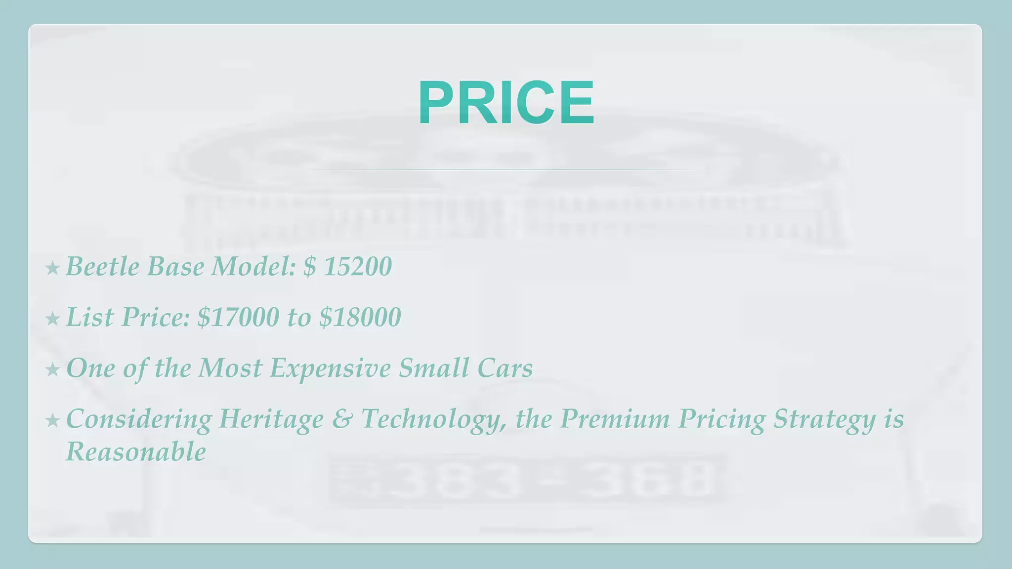 PRICE 
★ Beetle Base Model: $ 15200 
★ List Price: $17000 to $18000 
★One of the Most Expensive Small Cars 
★Considering Heritage & Technology, the Premium Pricing Strategy is 
Reasonable 
 