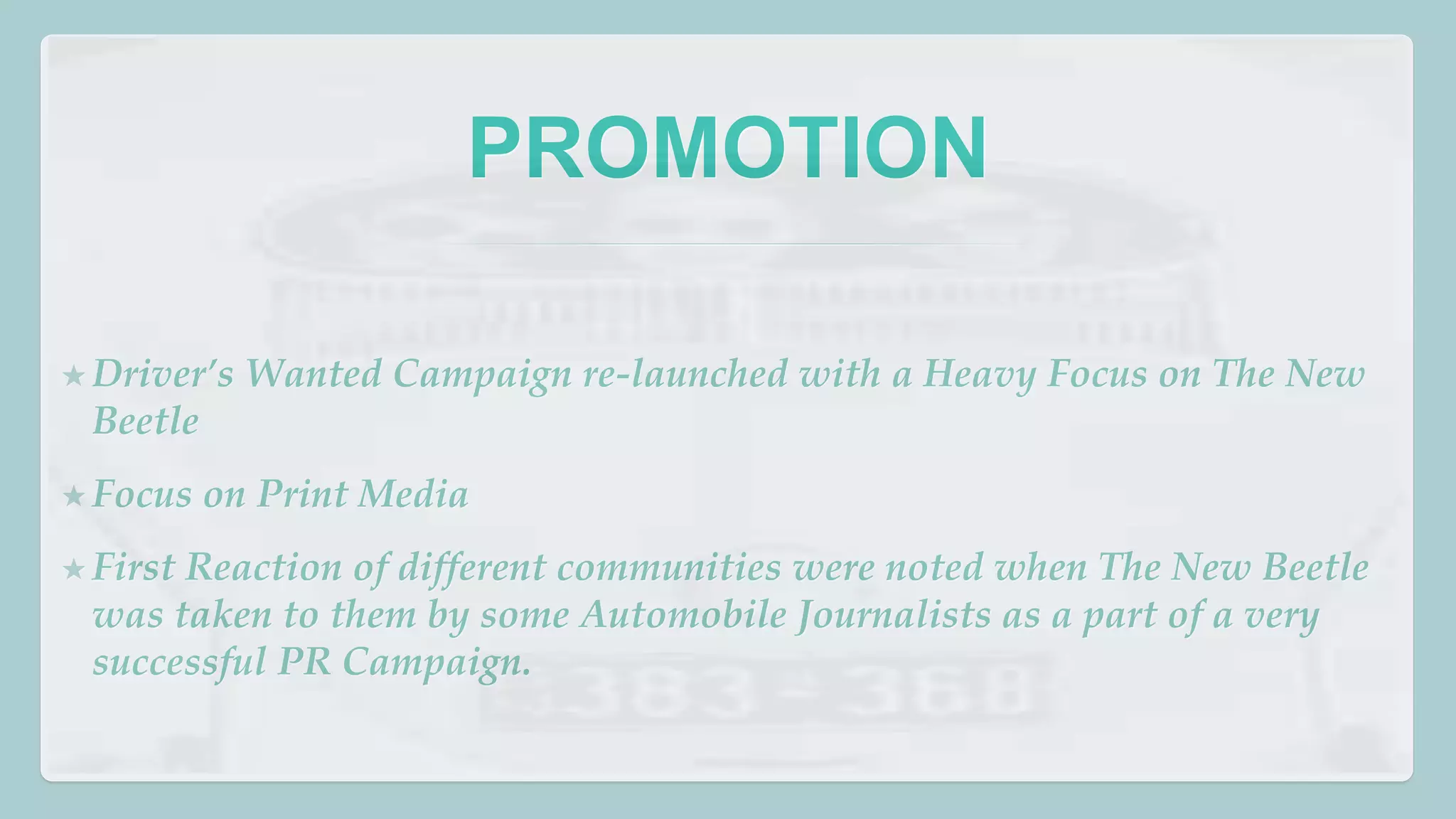 PROMOTION 
★ Driver’s Wanted Campaign re-launched with a Heavy Focus on The New 
Beetle 
★ Focus on Print Media 
★ First Reaction of different communities were noted when The New Beetle 
was taken to them by some Automobile Journalists as a part of a very 
successful PR Campaign. 
 