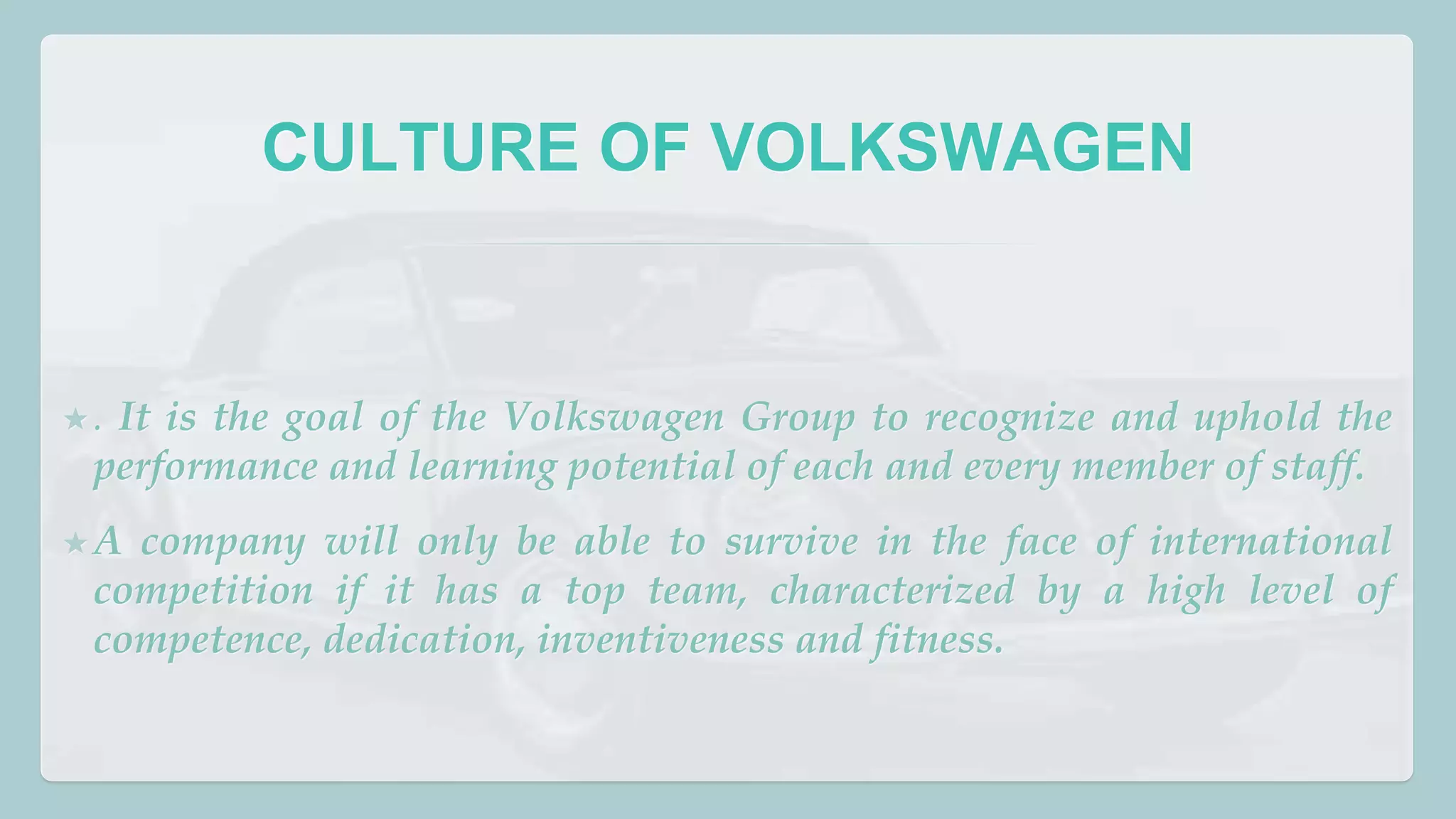 CULTURE OF VOLKSWAGEN 
★ . It is the goal of the Volkswagen Group to recognize and uphold the 
performance and learning potential of each and every member of staff. 
★A company will only be able to survive in the face of international 
competition if it has a top team, characterized by a high level of 
competence, dedication, inventiveness and fitness. 
 