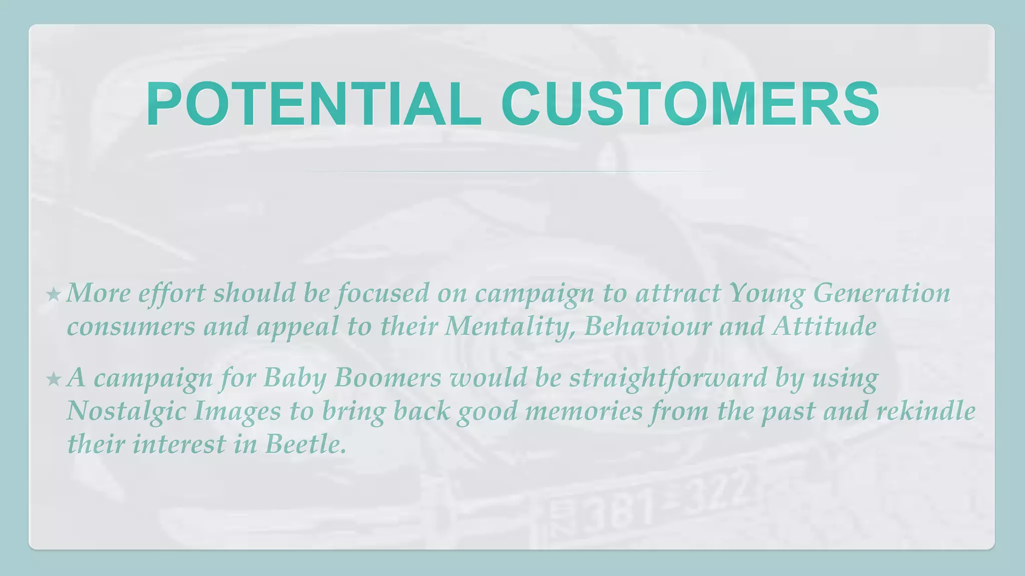 POTENTIAL CUSTOMERS 
★More effort should be focused on campaign to attract Young Generation 
consumers and appeal to their Mentality, Behaviour and Attitude 
★A campaign for Baby Boomers would be straightforward by using 
Nostalgic Images to bring back good memories from the past and rekindle 
their interest in Beetle. 
 