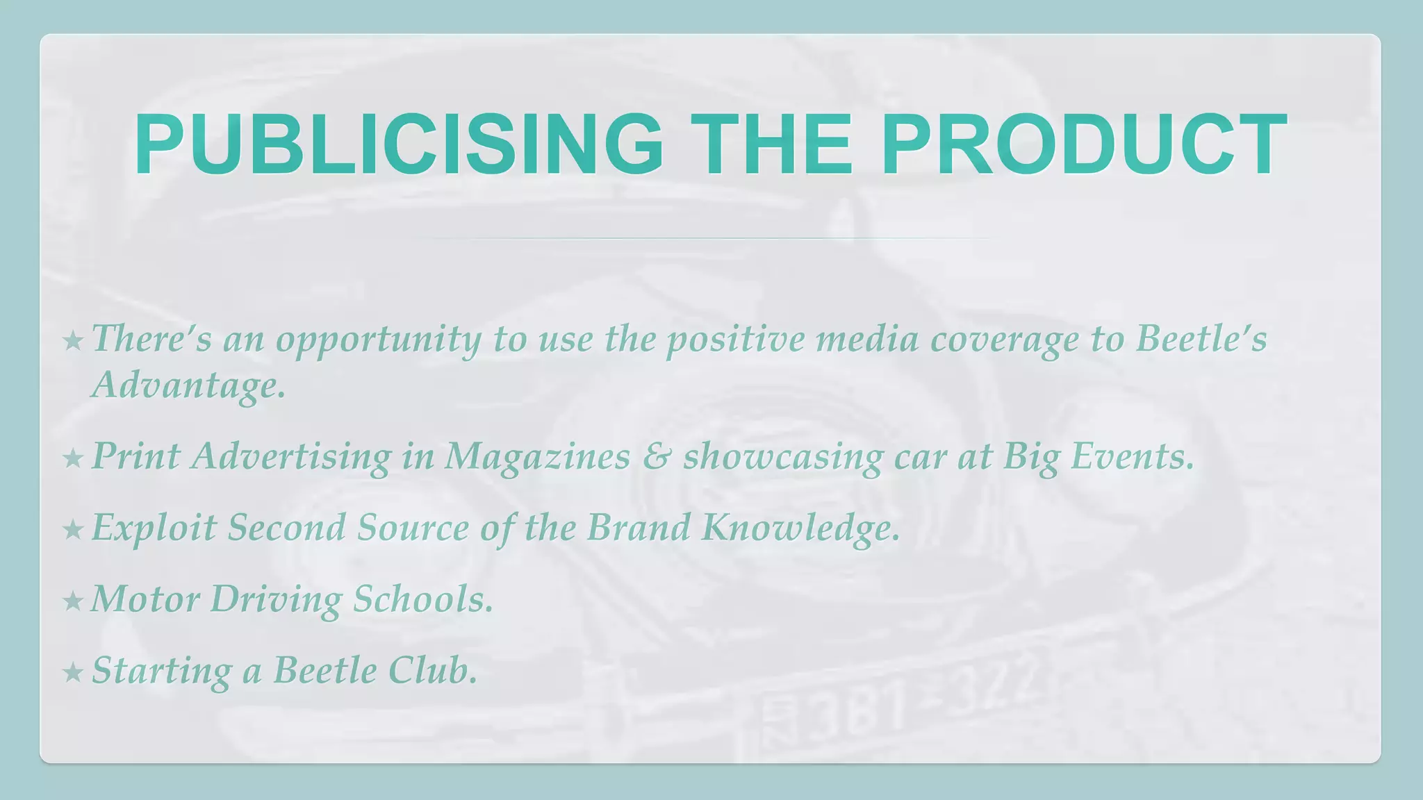 PUBLICISING THE PRODUCT 
★ There’s an opportunity to use the positive media coverage to Beetle’s 
Advantage. 
★ Print Advertising in Magazines & showcasing car at Big Events. 
★ Exploit Second Source of the Brand Knowledge. 
★Motor Driving Schools. 
★ Starting a Beetle Club. 
 