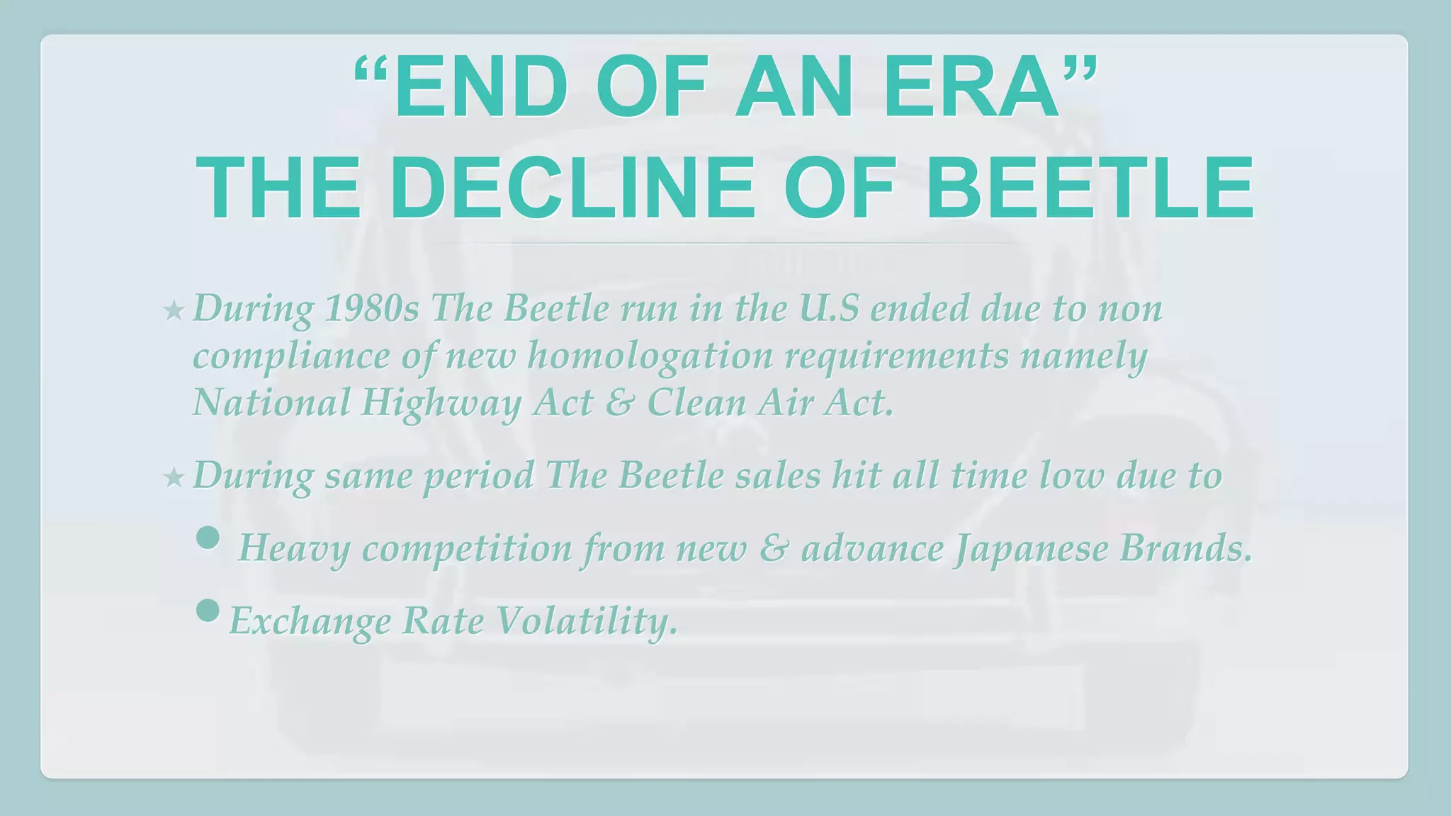 “END OF AN ERA” 
THE DECLINE OF BEETLE 
★During 1980s The Beetle run in the U.S ended due to non 
compliance of new homologation requirements namely 
National Highway Act & Clean Air Act. 
★During same period The Beetle sales hit all time low due to 
• Heavy competition from new & advance Japanese Brands. 
•Exchange Rate Volatility. 
 