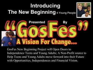 Introducing The New Beginning  4 Young People Presented  By GosFes New Beginning Project will Open Doors to Independence Teens and Young Adults; A Non-Profit source to Help Teens and Young Adults move forward into their Future with Opportunities, Independences and Financial Vision. 