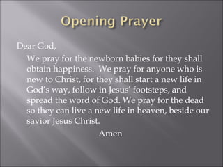 Dear God,  We pray for the newborn babies for they shall obtain happiness.  We pray for anyone who is new to Christ, for they shall start a new life in God’s way, follow in Jesus’ footsteps, and spread the word of God. We pray for the dead so they can live a new life in heaven, beside our savior Jesus Christ. Amen 