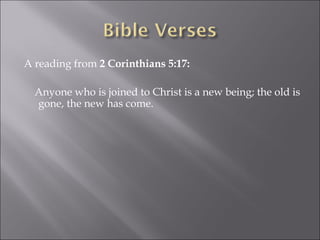 A reading from  2 Corinthians 5:17: Anyone who is joined to Christ is a new being; the old is gone, the new has come. 