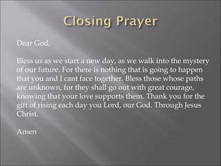 Dear God,  Bless us as we start a new day, as we walk into the mystery of our future. For there is nothing that is going to happen that you and I cant face together. Bless those whose paths are unknown, for they shall go out with great courage, knowing that your love supports them. Thank you for the gift of rising each day you Lord, our God. Through Jesus Christ. Amen 